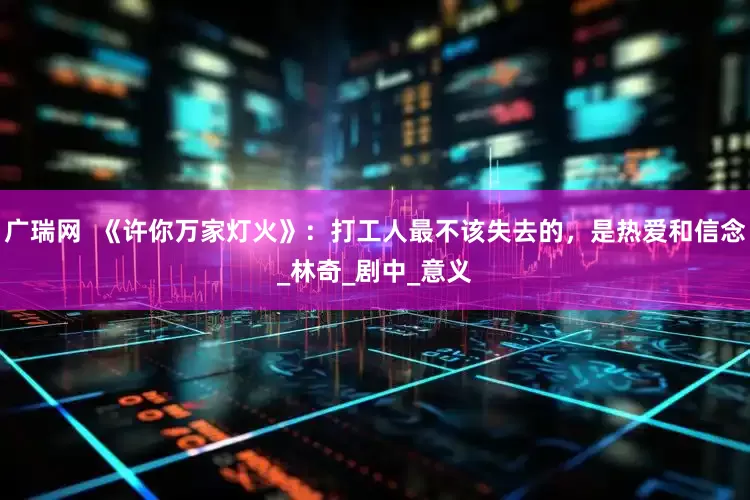 广瑞网  《许你万家灯火》：打工人最不该失去的，是热爱和信念_林奇_剧中_意义