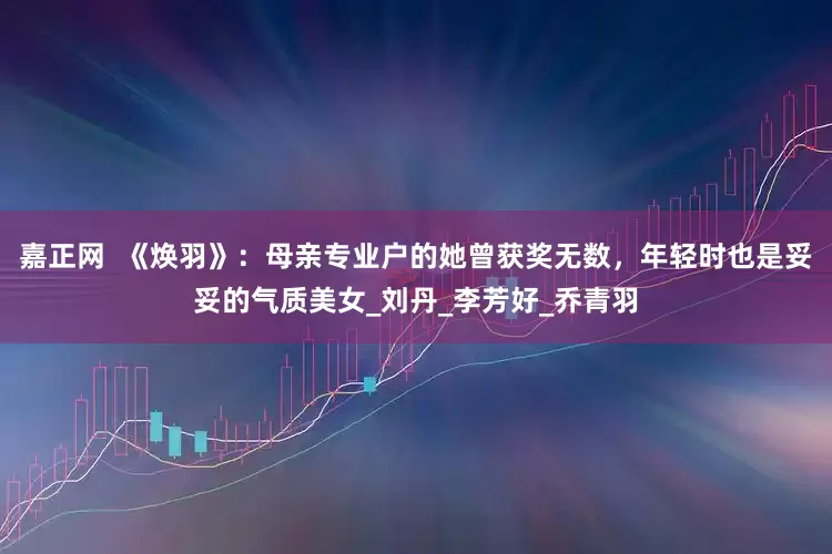 嘉正网  《焕羽》：母亲专业户的她曾获奖无数，年轻时也是妥妥的气质美女_刘丹_李芳好_乔青羽