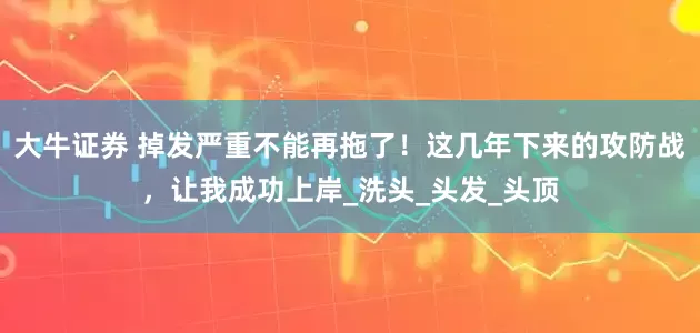 大牛证券 掉发严重不能再拖了！这几年下来的攻防战，让我成功上岸_洗头_头发_头顶