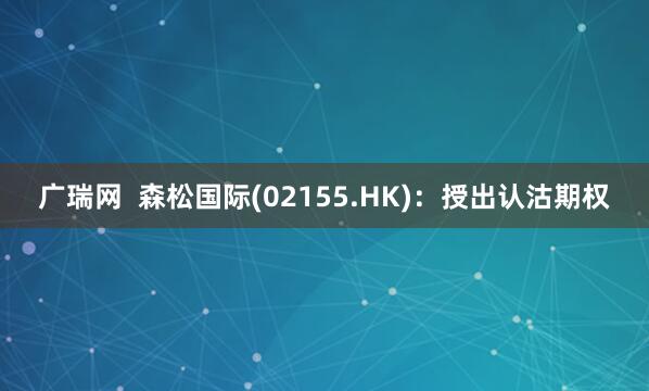 广瑞网  森松国际(02155.HK)：授出认沽期权