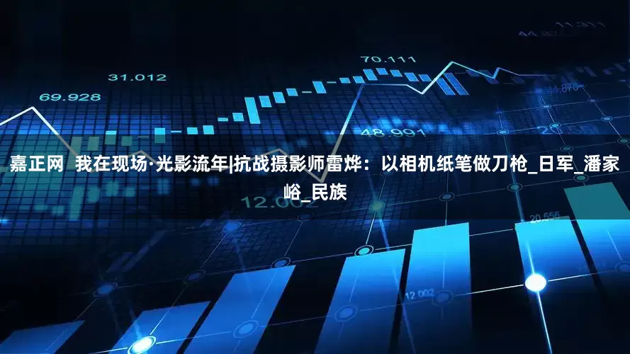 嘉正网  我在现场·光影流年|抗战摄影师雷烨：以相机纸笔做刀枪_日军_潘家峪_民族