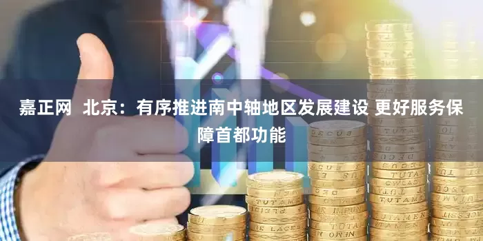 嘉正网  北京：有序推进南中轴地区发展建设 更好服务保障首都功能