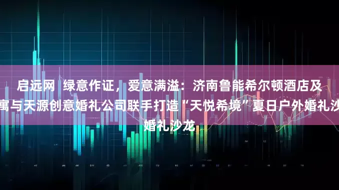 启远网  绿意作证，爱意满溢：济南鲁能希尔顿酒店及公寓与天源创意婚礼公司联手打造“天悦希境”夏日户外婚礼沙龙