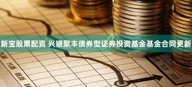 新宝股票配资 兴银聚丰债券型证券投资基金基金合同更新