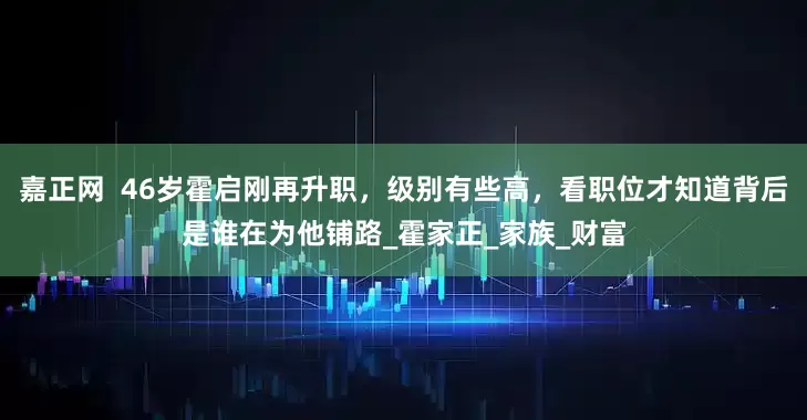 嘉正网  46岁霍启刚再升职，级别有些高，看职位才知道背后是谁在为他铺路_霍家正_家族_财富
