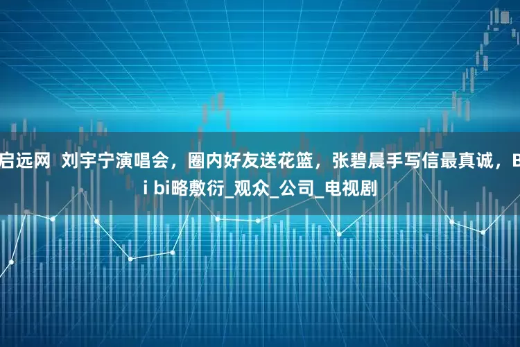 启远网  刘宇宁演唱会，圈内好友送花篮，张碧晨手写信最真诚，Bi bi略敷衍_观众_公司_电视剧