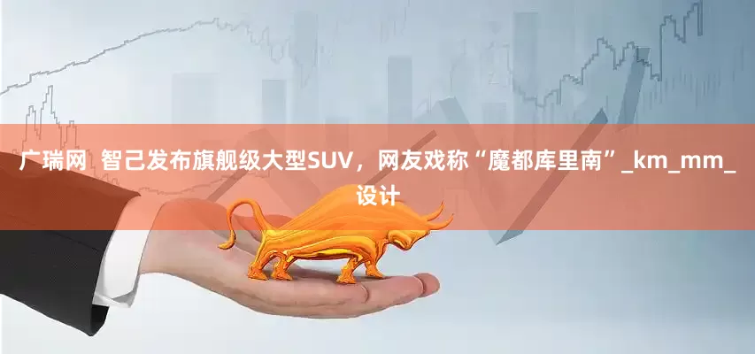 广瑞网  智己发布旗舰级大型SUV，网友戏称“魔都库里南”_km_mm_设计