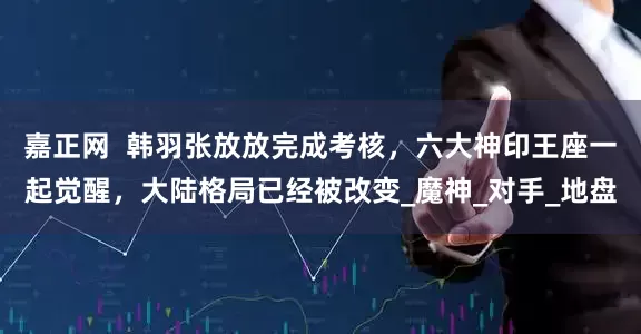 嘉正网  韩羽张放放完成考核，六大神印王座一起觉醒，大陆格局已经被改变_魔神_对手_地盘
