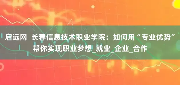 启远网  长春信息技术职业学院：如何用“专业优势”帮你实现职业梦想_就业_企业_合作