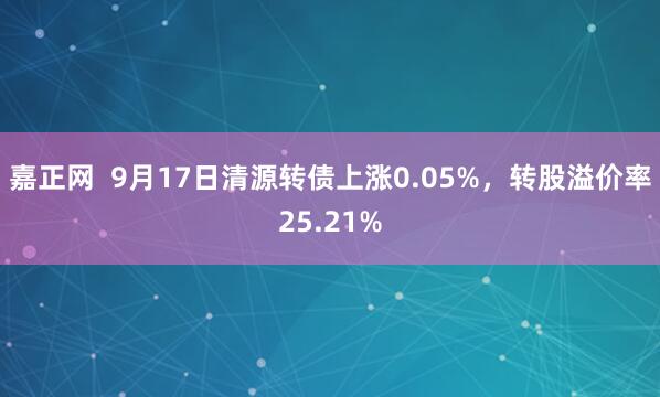嘉正网  9月17日清源转债上涨0.05%，转股溢价率25.21%