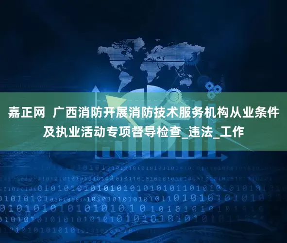 嘉正网  广西消防开展消防技术服务机构从业条件及执业活动专项督导检查_违法_工作