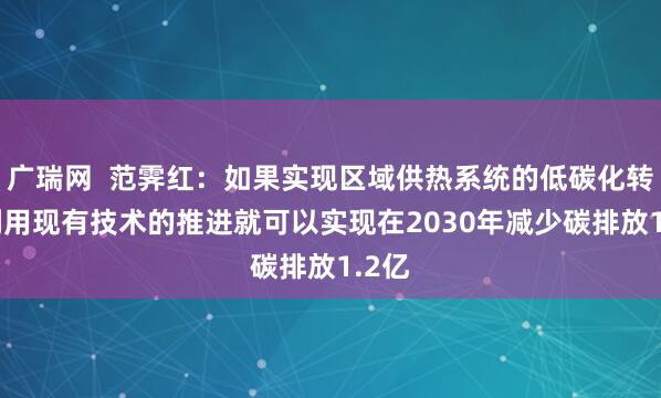 广瑞网  范霁红：如果实现区域供热系统的低碳化转型 利用现有技术的推进就可以实现在2030年减少碳排放1.2亿