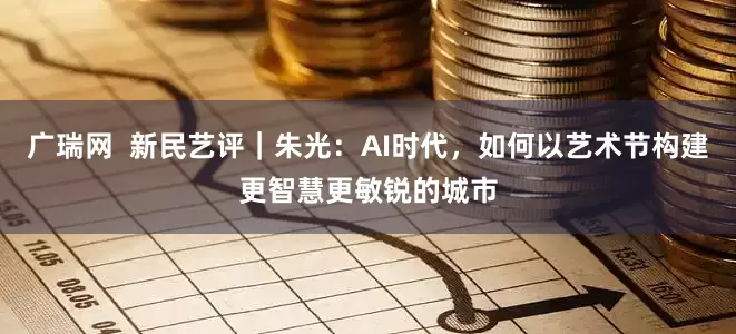 广瑞网  新民艺评｜朱光：AI时代，如何以艺术节构建更智慧更敏锐的城市