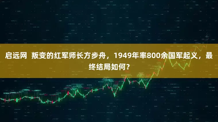 启远网  叛变的红军师长方步舟，1949年率800余国军起义，最终结局如何？