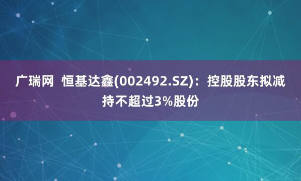 广瑞网  恒基达鑫(002492.SZ)：控股股东拟减持不超过3%股份